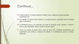 Continua...
 Estado moderno: revolução industrial: trabalho como conhecemos hoje(assalariado,
subordinado etc)
 Em seguida, no mesmo limiar histórico, a revolução francesa: igualdade formal: liberdade
plena e absoluta(?)
 O trabalhador passa a ser explorado sem noção de proteção social, valendo o “contrato”
entre as partes(igualdade formal. Ausência de intervenção)
 Assim, em meados do século XIX e início do século XX, eclodiram manifestações dos
trabalhadores por melhores condições de trabalho e de subsistência, greves e revoltas,
Repressão.
 