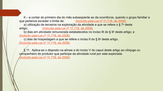II – a contar do primeiro dia do mês subseqüente ao da ocorrência, quando o grupo familiar a
que pertence exceder o limite de: (Incluído pela Lei nº 11.718, de 2008)
a) utilização de terceiros na exploração da atividade a que se refere o § 7o
deste
artigo; (Incluído pela Lei nº 11.718, de 2008)
b) dias em atividade remunerada estabelecidos no inciso III do § 9o
deste artigo; e
(Incluído pela Lei nº 11.718, de 2008)
c) dias de hospedagem a que se refere o inciso II do § 8o
deste artigo.
(Incluído pela Lei nº 11.718, de 2008)
§ 11. Aplica-se o disposto na alínea a do inciso V do caput deste artigo ao cônjuge ou
companheiro do produtor que participe da atividade rural por este explorada.
(Incluído pela Lei nº 11.718, de 2008)
 