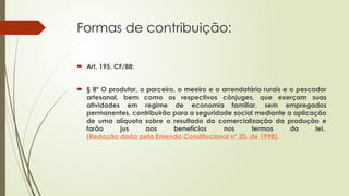 Formas de contribuição:
 Art. 195, CF/88:
 § 8º O produtor, o parceiro, o meeiro e o arrendatário rurais e o pescador
artesanal, bem como os respectivos cônjuges, que exerçam suas
atividades em regime de economia familiar, sem empregados
permanentes, contribuirão para a seguridade social mediante a aplicação
de uma alíquota sobre o resultado da comercialização da produção e
farão jus aos benefícios nos termos da lei.
(Redação dada pela Emenda Constitucional nº 20, de 1998)
 