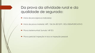 Da prova da atividade rural e da
qualidade de segurado:
 Inicio de prova(prova indiciaria);
 Inicio de prova material: ART. 106 DA 8213/91. ROL EXEMPLIFICATIVO
 Prova testemunhal: Sumula 149 STJ
 Prova pericial: inspeção in loco e inspeção pessoal
 