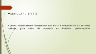 SÚMULA N. 149 STJ
A prova exclusivamente testemunhal não basta à comprovação da atividade
rurícola, para efeito da obtenção de benefício previdenciário.
 