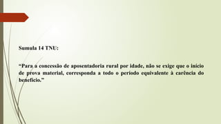 Sumula 14 TNU:
“Para a concessão de aposentadoria rural por idade, não se exige que o início
de prova material, corresponda a todo o período equivalente à carência do
benefício.”
 
