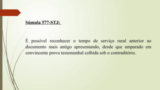 Súmula 577-STJ:
É possível reconhecer o tempo de serviço rural anterior ao
documento mais antigo apresentando, desde que amparado em
convincente prova testemunhal colhida sob o contraditório.
 