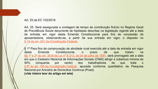 Art. 25 da EC 103/2019:
Art. 25. Será assegurada a contagem de tempo de contribuição fictício no Regime Geral
de Previdência Social decorrente de hipóteses descritas na legislação vigente até a data
de entrada em vigor desta Emenda Constitucional para fins de concessão de
aposentadoria, observando-se, a partir da sua entrada em vigor, o disposto no
§ 14 do art. 201 da Constituição Federal.
§ 1º Para fins de comprovação de atividade rural exercida até a data de entrada em vigor
desta Emenda Constitucional, o prazo de que tratam os
§§ 1º e 2º do art. 38-B da Lei nº 8.213, de 24 de julho de 1991, será prorrogado até a data
em que o Cadastro Nacional de Informações Sociais (CNIS) atingir a cobertura mínima de
50% (cinquenta por cento) dos trabalhadores de que trata o
§ 8º do art. 195 da Constituição Federal, apurada conforme quantitativo da Pesquisa
Nacional por Amostra de Domicílios Contínua (Pnad).
(vide inteiro teor do artigo em tela)
 