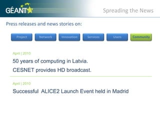 Spreading the NewsPress releases and news stories on: ProjectNetworkInnovationServicesUsersCommunityApril | 201050 years of computing in Latvia. CESNET provides HD broadcast.April | 2010Successful  ALICE2 Launch Event held in Madrid 