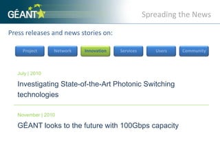 Spreading the NewsPress releases and news stories on: ProjectNetworkInnovationServicesUsersCommunityJuly | 2010Investigating State-of-the-Art Photonic Switching technologies November | 2010GÉANT looks to the future with 100Gbps capacity 