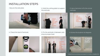 INSTALLATION STEPS
1.Secure the sole plate 3. Use a hammer to fix the corner
verticals
4. Check the level of verticals
2. Hold the ceiling plate to support
the verticals
5. Fix the verticals in between and
ensure proper level
6. Screw the studs at 45 degrees
https://www.youtube.com/watch?v=hJlz1L_cYgU&t=21s
 