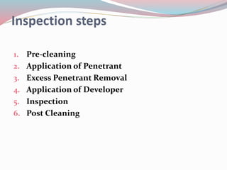 Inspection steps
1. Pre-cleaning
2. Application of Penetrant
3. Excess Penetrant Removal
4. Application of Developer
5. Inspection
6. Post Cleaning
 
