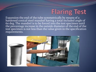 Expansion the end of the tube symmetrically by means of a
hardened conical steel mandrel having a total included angle of
60 deg. The mandrel is to be forced into the test specimen until
the percentage increase in the outside diameter of the end of the
test specimen is not less than the value given in the specification
requirements.
 