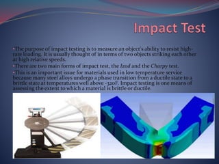 •The purpose of impact testing is to measure an object's ability to resist high-
rate loading. It is usually thought of in terms of two objects striking each other
at high relative speeds.
•There are two main forms of impact test, the Izod and the Charpy test.
•This is an important issue for materials used in low temperature service
because many steel alloys undergo a phase transition from a ductile state to a
brittle state at temperatures well above -320F. Impact testing is one means of
assessing the extent to which a material is brittle or ductile.
 