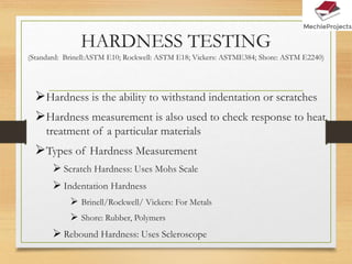 HARDNESS TESTING
(Standard: Brinell:ASTM E10; Rockwell: ASTM E18; Vickers: ASTME384; Shore: ASTM E2240)
Hardness is the ability to withstand indentation or scratches
Hardness measurement is also used to check response to heat
treatment of a particular materials
Types of Hardness Measurement
 Scratch Hardness: Uses Mohs Scale
 Indentation Hardness
 Brinell/Rockwell/ Vickers: For Metals
 Shore: Rubber, Polymers
 Rebound Hardness: Uses Scleroscope
 