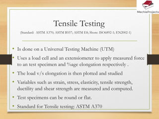 Tensile Testing
• Is done on a Universal Testing Machine (UTM)
• Uses a load cell and an extensiometer to apply measured force
to an test specimen and %age elongation respectively .
• The load v/s elongation is then plotted and studied
• Variables such as strain, stress, elasticity, tensile strength,
ductility and shear strength are measured and computed.
• Test specimens can be round or flat.
• Standard for Tensile testing: ASTM A370
(Standard: ASTM A370; ASTM B557; ASTM E8; Shore: ISO6892-1; EN2002-1)
 