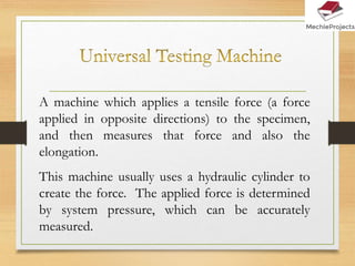 A machine which applies a tensile force (a force
applied in opposite directions) to the specimen,
and then measures that force and also the
elongation.
This machine usually uses a hydraulic cylinder to
create the force. The applied force is determined
by system pressure, which can be accurately
measured.
 