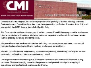 Connecticut Metallurgical, Inc. is an employee owned (ESOP) Materials Testing, Materials
Engineering and Consulting firm. We have been providing professional services since 1981, and
are part of the MMR Group, Inc. established in 1961.
The Group includes three divisions, each with its own staff and laboratory to collectively serve
diverse markets and locations. We have extensive experience with metals and non-metals,
such as plastics, ceramics, and composites.
We provide services to diverse industries including aerospace, transportation, commercial
manufacturing, chemical, military, nuclear, and power generation. .
We also provide forensic engineering, materials engineering, consulting, and expert witness
services to the legal and insurance professions as well.
Our Experts versed in many aspects of materials science and commercial manufacturing
processes. They are equally versed in the processes and procedures of providing legal
depositions and professional courtroom testimony.
 