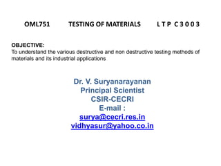 Dr. V. Suryanarayanan
Principal Scientist
CSIR-CECRI
E-mail :
surya@cecri.res.in
vidhyasur@yahoo.co.in
OML751 TESTING OF MATERIALS L T P C 3 0 0 3
OBJECTIVE:
To understand the various destructive and non destructive testing methods of
materials and its industrial applications
 
