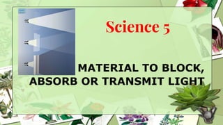 Science 5
MATERIAL TO BLOCK,
ABSORB OR TRANSMIT LIGHT
 