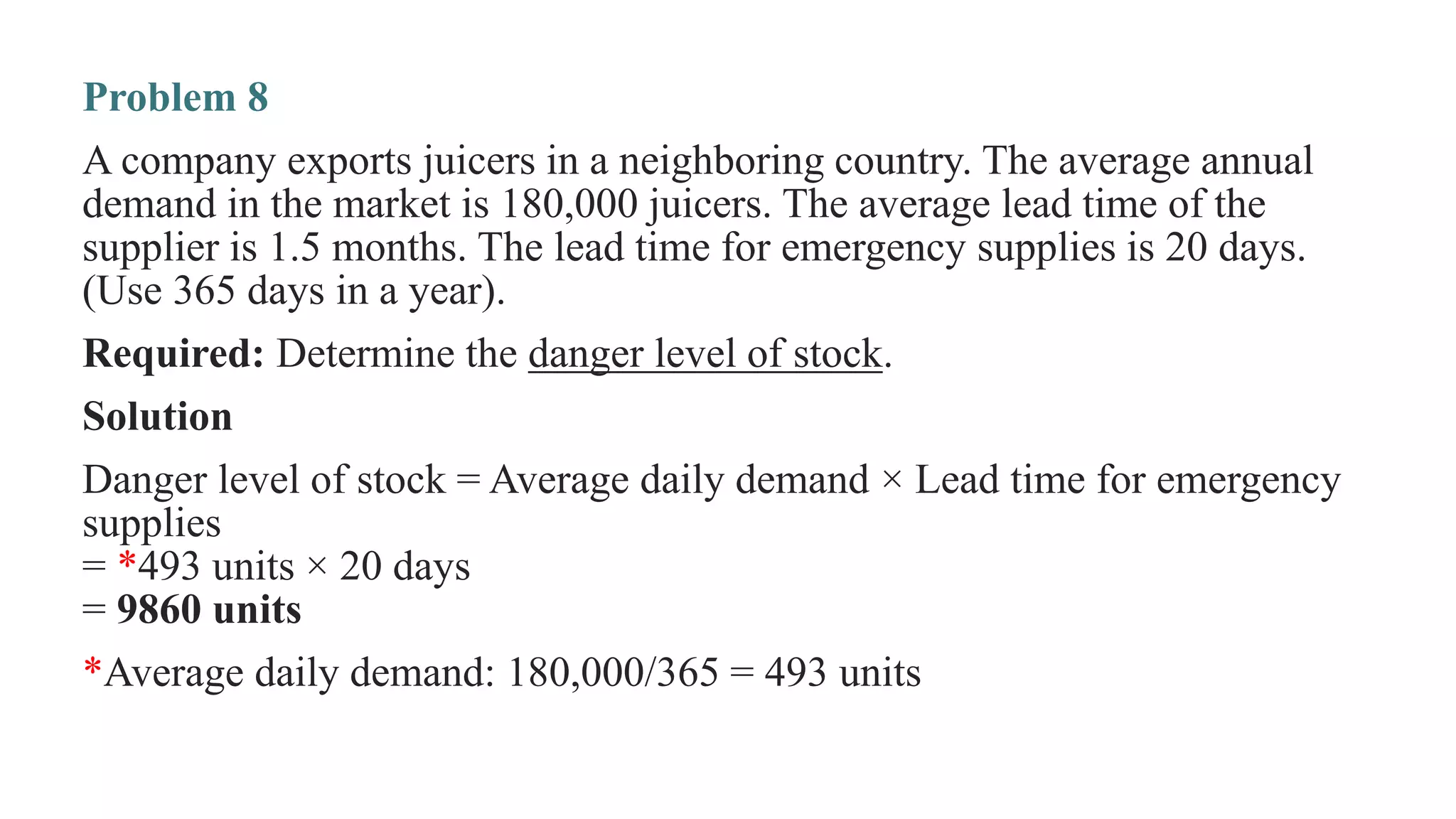 Problem 8
A company exports juicers in a neighboring country. The average annual
demand in the market is 180,000 juicers. The average lead time of the
supplier is 1.5 months. The lead time for emergency supplies is 20 days.
(Use 365 days in a year).
Required: Determine the danger level of stock.
Solution
Danger level of stock = Average daily demand × Lead time for emergency
supplies
= *493 units × 20 days
= 9860 units
*Average daily demand: 180,000/365 = 493 units
 