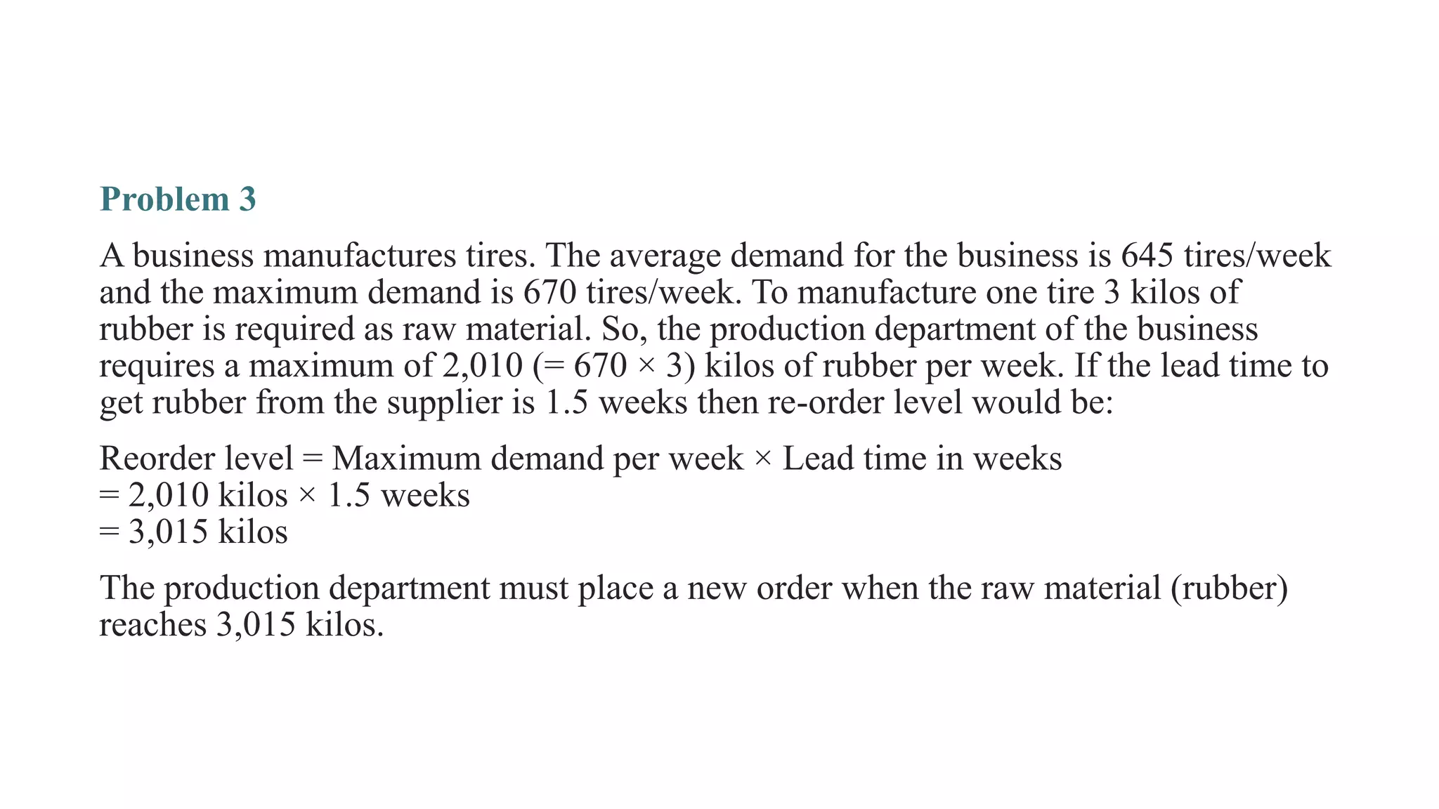 Problem 3
A business manufactures tires. The average demand for the business is 645 tires/week
and the maximum demand is 670 tires/week. To manufacture one tire 3 kilos of
rubber is required as raw material. So, the production department of the business
requires a maximum of 2,010 (= 670 × 3) kilos of rubber per week. If the lead time to
get rubber from the supplier is 1.5 weeks then re-order level would be:
Reorder level = Maximum demand per week × Lead time in weeks
= 2,010 kilos × 1.5 weeks
= 3,015 kilos
The production department must place a new order when the raw material (rubber)
reaches 3,015 kilos.
 