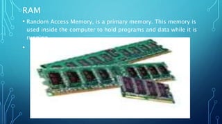 RAM
• Random Access Memory, is a primary memory. This memory is
used inside the computer to hold programs and data while it is
running.
•
 