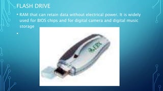 FLASH DRIVE
• RAM that can retain data without electrical power. It is widely
used for BIOS chips and for digital camera and digital music
storage
•
 
