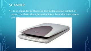 SCANNER
• it is an input device that read text or illustration printed on
paper, translates the information into a form that a computer
can use
 