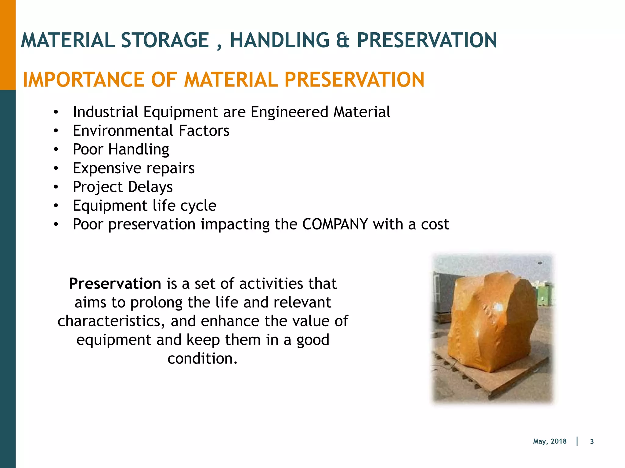 3
May, 2018
MATERIAL STORAGE , HANDLING & PRESERVATION
IMPORTANCE OF MATERIAL PRESERVATION
• Industrial Equipment are Engineered Material
• Environmental Factors
• Poor Handling
• Expensive repairs
• Project Delays
• Equipment life cycle
• Poor preservation impacting the COMPANY with a cost
Preservation is a set of activities that
aims to prolong the life and relevant
characteristics, and enhance the value of
equipment and keep them in a good
condition.
 