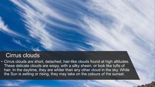 Cirrus clouds
• Cirrus clouds are short, detached, hair-like clouds found at high altitudes.
These delicate clouds are wispy, with a silky sheen, or look like tufts of
hair. In the daytime, they are whiter than any other cloud in the sky. While
the Sun is setting or rising, they may take on the colours of the sunset.
 