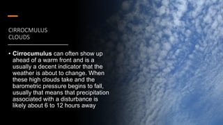 CIRROCMULUS
CLOUDS
• Cirrocumulus can often show up
ahead of a warm front and is a
usually a decent indicator that the
weather is about to change. When
these high clouds take and the
barometric pressure begins to fall,
usually that means that precipitation
associated with a disturbance is
likely about 6 to 12 hours away
 