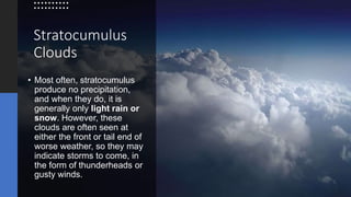 Stratocumulus
Clouds
• Most often, stratocumulus
produce no precipitation,
and when they do, it is
generally only light rain or
snow. However, these
clouds are often seen at
either the front or tail end of
worse weather, so they may
indicate storms to come, in
the form of thunderheads or
gusty winds.
 