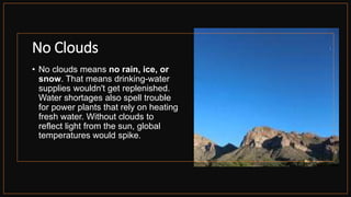 No Clouds
• No clouds means no rain, ice, or
snow. That means drinking-water
supplies wouldn't get replenished.
Water shortages also spell trouble
for power plants that rely on heating
fresh water. Without clouds to
reflect light from the sun, global
temperatures would spike.
 