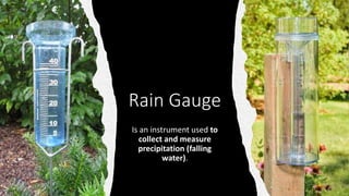 Rain Gauge
Is an instrument used to
collect and measure
precipitation (falling
water).
 