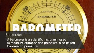 Barometer
• A barometer is a scientific instrument used
to measure atmospheric pressure, also called
barometric pressure
 