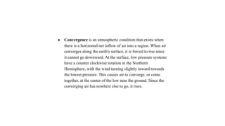  Convergence is an atmospheric condition that exists when
there is a horizontal net inflow of air into a region. When air
converges along the earth's surface, it is forced to rise since
it cannot go downward. At the surface, low pressure systems
have a counter clockwise rotation in the Northern
Hemisphere, with the wind turning slightly inward towards
the lowest pressure. This causes air to converge, or come
together, at the center of the low near the ground. Since the
converging air has nowhere else to go, it rises.
 