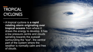 TROPICAL
CYCLONES
• A tropical cyclone is a rapid
rotating storm originating over
tropical oceans from where it
draws the energy to develop. It has
a low pressure centre and clouds
spiraling towards the eyewall
surrounding the "eye", the central
part of the system where the
weather is normally calm and free
of clouds.
 