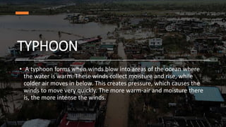 TYPHOON
• A typhoon forms when winds blow into areas of the ocean where
the water is warm. These winds collect moisture and rise, while
colder air moves in below. This creates pressure, which causes the
winds to move very quickly. The more warm-air and moisture there
is, the more intense the winds.
 