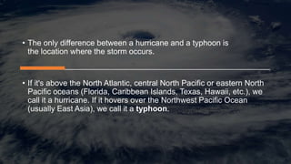 • The only difference between a hurricane and a typhoon is
the location where the storm occurs.
• If it's above the North Atlantic, central North Pacific or eastern North
Pacific oceans (Florida, Caribbean Islands, Texas, Hawaii, etc.), we
call it a hurricane. If it hovers over the Northwest Pacific Ocean
(usually East Asia), we call it a typhoon.
 