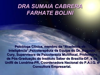 DRA SUMAIA CABRERADRA SUMAIA CABRERA
FARHATE BOLINIFARHATE BOLINI
Psicóloga Clínica, membro da “Academia dePsicóloga Clínica, membro da “Academia de
Inteligência”,Psicoterapêuta da Equipe do Dr. AugustoInteligência”,Psicoterapêuta da Equipe do Dr. Augusto
Cury, Supervisora de Psicoterapia Multifocal, ProfessoraCury, Supervisora de Psicoterapia Multifocal, Professora
de Pós-Graduação do Instituto Saber de Brasília-DF, e dade Pós-Graduação do Instituto Saber de Brasília-DF, e da
Unifil de Londrina-PR, Coordenadora Nacional do P.A.I.Q. eUnifil de Londrina-PR, Coordenadora Nacional do P.A.I.Q. e
Consultora Empresarial.Consultora Empresarial.
 