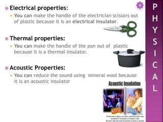  Electrical properties:
 You can make the handle of the electrician scissors out
of plastic because it is an electrical insulator.
 Thermal properties:
 You can make the handle of the pan out of plastic
because it is a thermal insulator.
 Acoustic Properties:
 You can reduce the sound using mineral wool because
it is an acoustic insulator
4
 