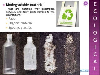  Biodegradable material
 Paper.
 Organic material.
 Specific plastics.
6
Activity
These are materials that decompose
naturally and don't cause damage to the
environment.
 