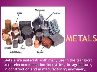 Metals are materials with many use in the transport
and telecommunication industries, in agriculture,
in construction and in manufacturing machinery.
 