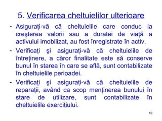 5.  Verificarea cheltuielilor ulterioare Asiguraţi-vă că cheltuielile care conduc la creşterea valorii sau a duratei de viaţă a activului imobilizat, au fost înregistrate în activ. Verificaţi şi asiguraţi-vă că cheltuielile de întreţinere, a căror finalitate este să conserve bunul în starea în care se află, sunt contabilizate în cheltuielile perioadei. Verificaţi şi asiguraţi-vă că cheltuielile de reparaţii, având ca scop menţinerea bunului în stare de utilizare, sunt contabilizate în cheltuielile exerciţiului. 