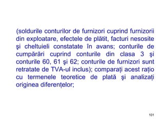 (soldurile conturilor de furnizori cuprind furnizorii din exploatare, efectele de plătit, facturi nesosite şi cheltuieli constatate în avans; conturile de cumpărări cuprind conturile din clasa 3 şi conturile 60, 61 şi 62; conturile de furnizori sunt retratate de TVA-ul inclus); comparaţi acest raţio cu termenele teoretice de plată şi analizaţi originea diferenţelor; 
