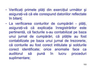 Verificaţi primele plăţi din exerciţiul următor şi asiguraţi-vă că ele corespund datoriilor reflectate în bilanţ; La verificarea conturilor de cumpărări - plăţi, asiguraţi-vă că explicaţia înregistrărilor este pertinentă, că facturile s-au contabilizat pe baza unui jurnal de cumpărări, că plăţile au fost contabilizate pe baza unui jurnal de trezorerie, că conturile au fost corect intitulate şi soldurile corect identificate; orice anomalie face ca auditorul să pună în lucru proceduri suplimentare; 