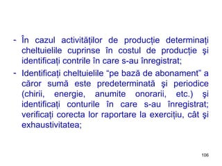 În cazul activităţilor de producţie determinaţi cheltuielile cuprinse în costul de producţie şi identificaţi contrile în care s-au înregistrat; Identificaţi cheltuielile “pe bază de abonament” a căror sumă este predeterminată şi periodice (chirii, energie, anumite onorarii, etc.) şi identificaţi conturile în care s-au înregistrat; verificaţi corecta lor raportare la exerciţiu, cât şi exhaustivitatea; 