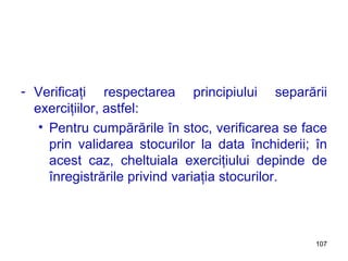 Verificaţi respectarea principiului separării exerciţiilor, astfel: Pentru cumpărările în stoc, verificarea se face prin validarea stocurilor la data închiderii; în acest caz, cheltuiala exerciţiului depinde de înregistrările privind variaţia stocurilor. 