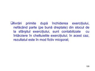 livrări primite după închiderea exerciţiului, nefăcând parte (pe bună dreptate) din stocul de la sfârşitul exerciţiului, sunt contabilizate  cu întârziere în cheltuielile exerciţiului; în acest caz, rezultatul este în mod fictiv micşorat; 