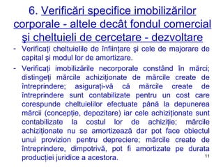 6.  Verificări specifice imobilizărilor corporale - altele decât fondul comercial şi cheltuieli de cercetare - dezvoltare Verificaţi cheltuielile de înfiinţare şi cele de majorare de capital şi modul lor de amortizare. Verificaţi imobilizările necorporale constând în mărci ;  distingeţi mărcile achiziţionate de mărcile create de întreprindere ;  asiguraţi-vă că mărcile create de întreprindere sunt contabilizate pentru un cost care corespunde cheltuielilor efectuate până la depunerea mărcii (concepţie, depozitare) iar cele achiziţionate sunt contabilizate la costul lor de achiziţie ;  mărcile achiziţionate nu se amortizează dar pot face obiectul unui provizion pentru depreciere ;  mărcile create de întreprindere, dimpotrivă, pot fi amortizate pe durata producţiei juridice a acestora. 