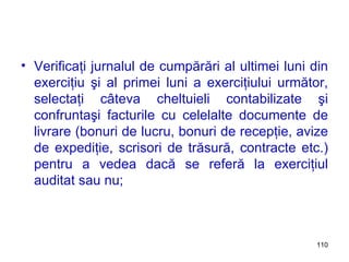 Verificaţi jurnalul de cumpărări al ultimei luni din exerciţiu şi al primei luni a exerciţiului următor, selectaţi câteva cheltuieli contabilizate şi confruntaşi facturile cu celelalte documente de livrare (bonuri de lucru, bonuri de recepţie, avize de expediţie, scrisori de trăsură, contracte etc.) pentru a vedea dacă se referă la exerciţiul auditat sau nu;  