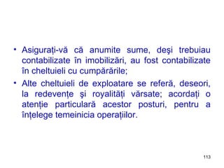 Asiguraţi-vă că anumite sume, deşi trebuiau contabilizate în imobilizări, au fost contabilizate în cheltuieli cu cumpărările; Alte cheltuieli de exploatare se referă, deseori, la redevenţe şi royalităţi vărsate; acordaţi o atenţie particulară acestor posturi, pentru a înţelege temeinicia operaţiilor. 