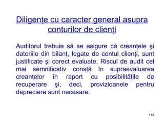 Diligenţe cu caracter general asupra conturilor de clienţi Auditorul trebuie să se asigure că creanţele şi datoriile din bilanţ, legate de contul clienţi, sunt justificate şi corect evaluate. Riscul de audit cel mai semnificativ constă în supraevaluarea creanţelor în raport cu posibilităţile de recuperare şi, deci, provizioanele pentru depreciere sunt necesare. 